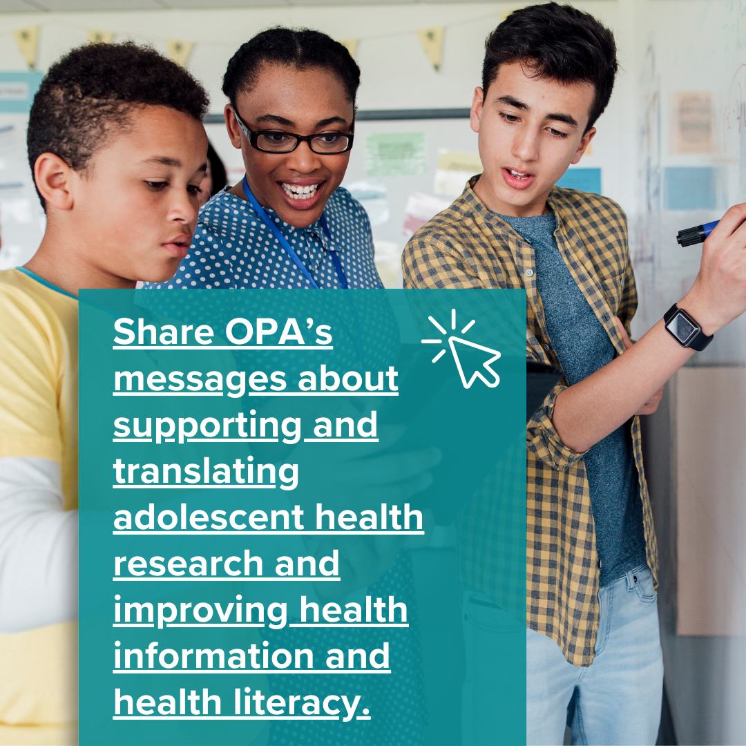 Share OPA’s messages about supporting and translating adolescent health research and improving health information and health literacy.